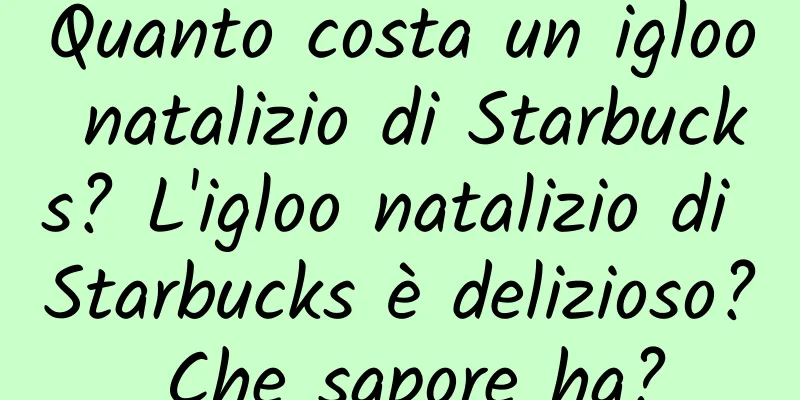 Quanto costa un igloo natalizio di Starbucks? L'igloo natalizio di Starbucks è delizioso? Che sapore ha?
