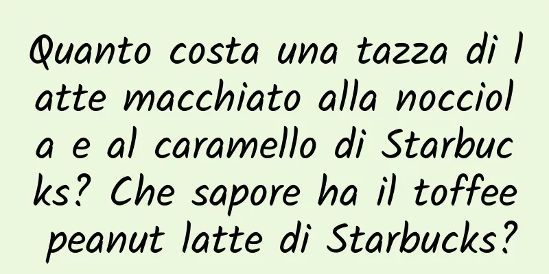 Quanto costa una tazza di latte macchiato alla nocciola e al caramello di Starbucks? Che sapore ha il toffee peanut latte di Starbucks?