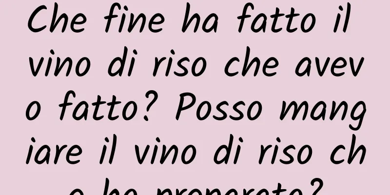 Che fine ha fatto il vino di riso che avevo fatto? Posso mangiare il vino di riso che ho preparato?