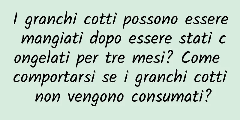 I granchi cotti possono essere mangiati dopo essere stati congelati per tre mesi? Come comportarsi se i granchi cotti non vengono consumati?