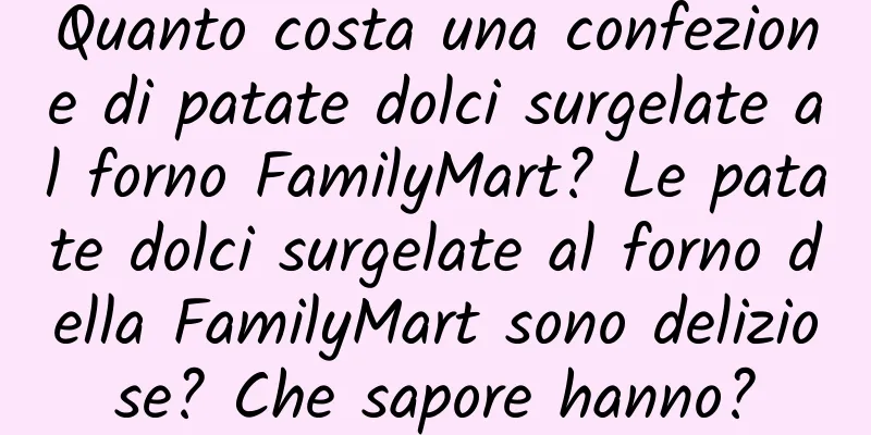 Quanto costa una confezione di patate dolci surgelate al forno FamilyMart? Le patate dolci surgelate al forno della FamilyMart sono deliziose? Che sapore hanno?