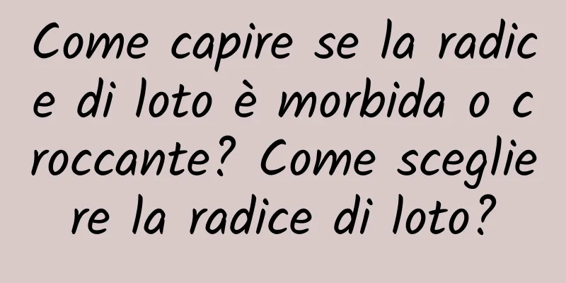 Come capire se la radice di loto è morbida o croccante? Come scegliere la radice di loto?