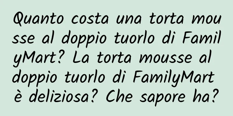 Quanto costa una torta mousse al doppio tuorlo di FamilyMart? La torta mousse al doppio tuorlo di FamilyMart è deliziosa? Che sapore ha?