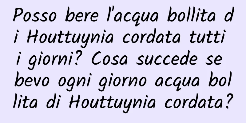 Posso bere l'acqua bollita di Houttuynia cordata tutti i giorni? Cosa succede se bevo ogni giorno acqua bollita di Houttuynia cordata?