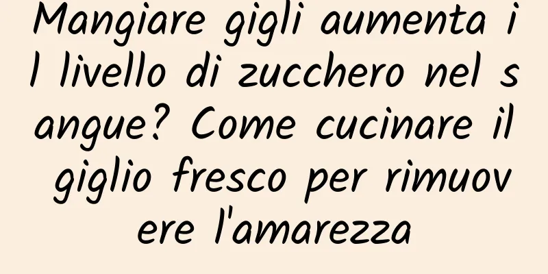 Mangiare gigli aumenta il livello di zucchero nel sangue? Come cucinare il giglio fresco per rimuovere l'amarezza