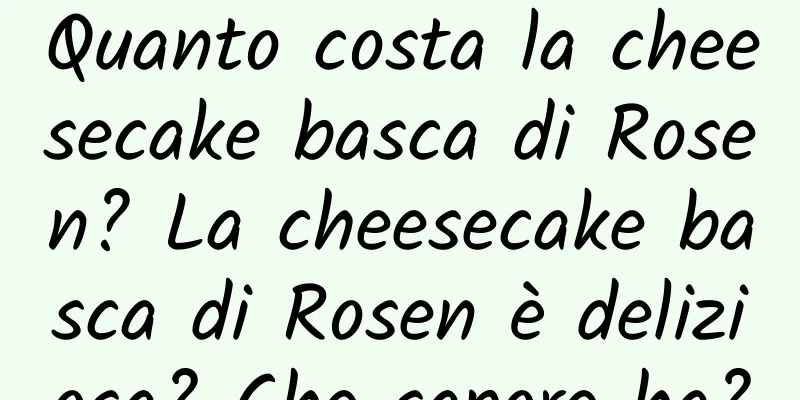 Quanto costa la cheesecake basca di Rosen? La cheesecake basca di Rosen è deliziosa? Che sapore ha?