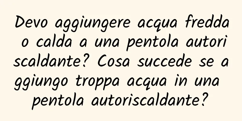 Devo aggiungere acqua fredda o calda a una pentola autoriscaldante? Cosa succede se aggiungo troppa acqua in una pentola autoriscaldante?