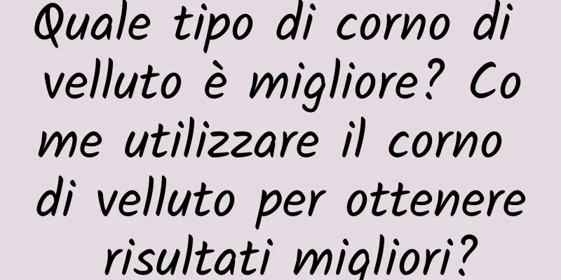 Quale tipo di corno di velluto è migliore? Come utilizzare il corno di velluto per ottenere risultati migliori?