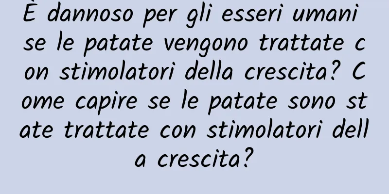 È dannoso per gli esseri umani se le patate vengono trattate con stimolatori della crescita? Come capire se le patate sono state trattate con stimolatori della crescita?
