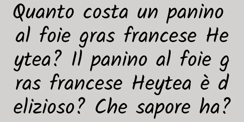 Quanto costa un panino al foie gras francese Heytea? Il panino al foie gras francese Heytea è delizioso? Che sapore ha?