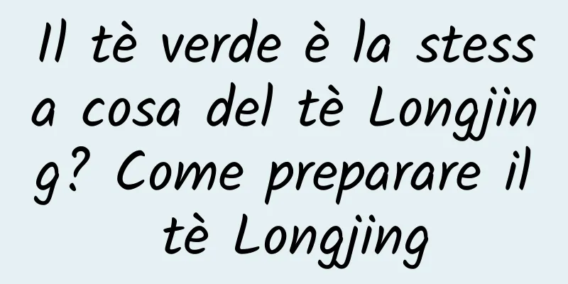 Il tè verde è la stessa cosa del tè Longjing? Come preparare il tè Longjing