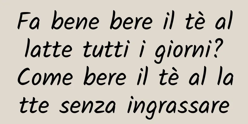 Fa bene bere il tè al latte tutti i giorni? Come bere il tè al latte senza ingrassare