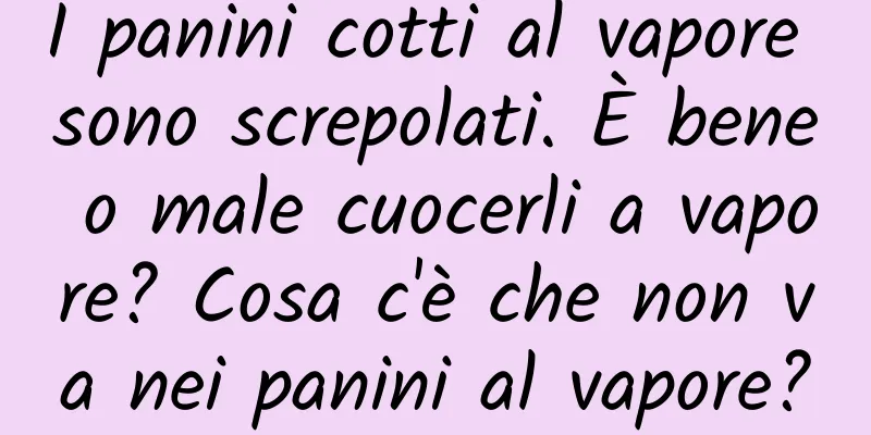 I panini cotti al vapore sono screpolati. È bene o male cuocerli a vapore? Cosa c'è che non va nei panini al vapore?