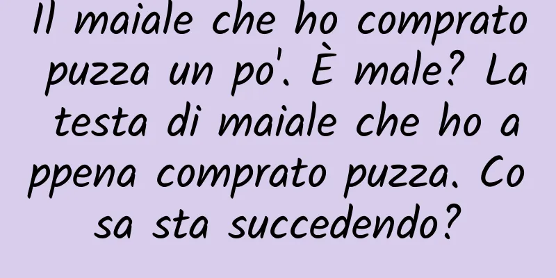 Il maiale che ho comprato puzza un po'. È male? La testa di maiale che ho appena comprato puzza. Cosa sta succedendo?