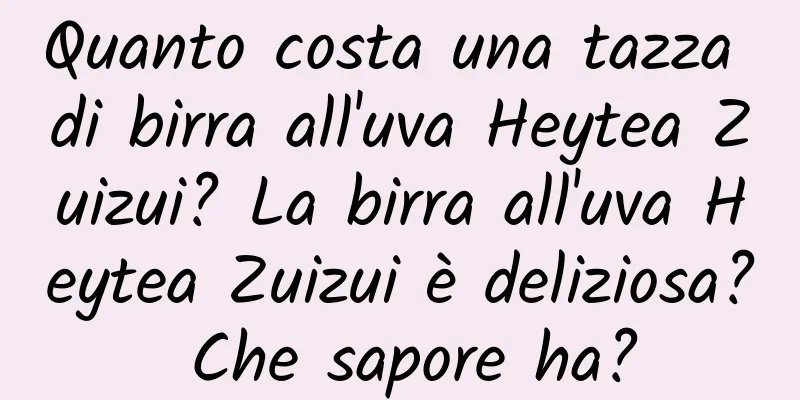 Quanto costa una tazza di birra all'uva Heytea Zuizui? La birra all'uva Heytea Zuizui è deliziosa? Che sapore ha?