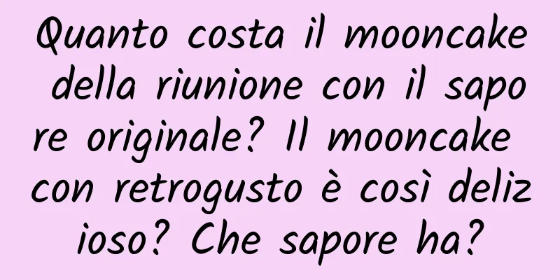 Quanto costa il mooncake della riunione con il sapore originale? Il mooncake con retrogusto è così delizioso? Che sapore ha?