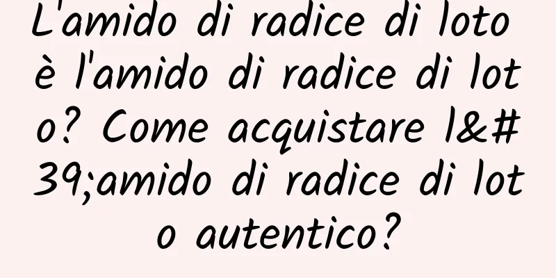 L'amido di radice di loto è l'amido di radice di loto? Come acquistare l'amido di radice di loto autentico?
