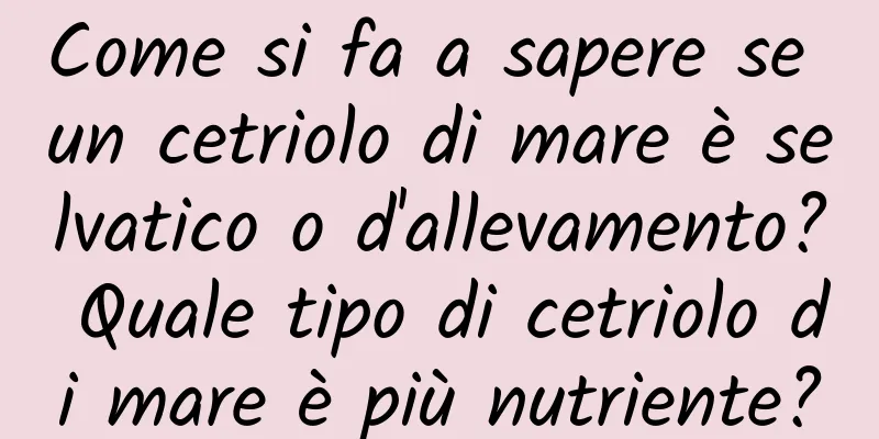 Come si fa a sapere se un cetriolo di mare è selvatico o d'allevamento? Quale tipo di cetriolo di mare è più nutriente?
