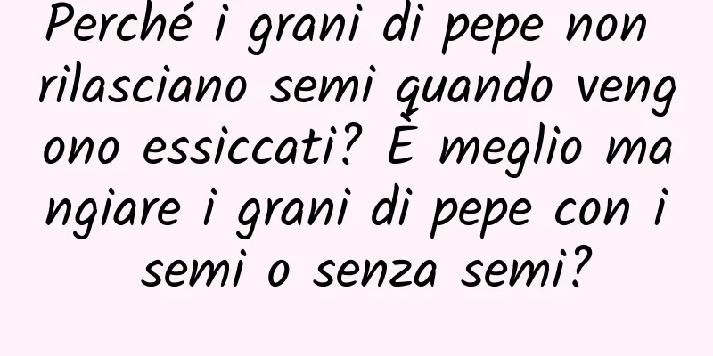 Perché i grani di pepe non rilasciano semi quando vengono essiccati? È meglio mangiare i grani di pepe con i semi o senza semi?