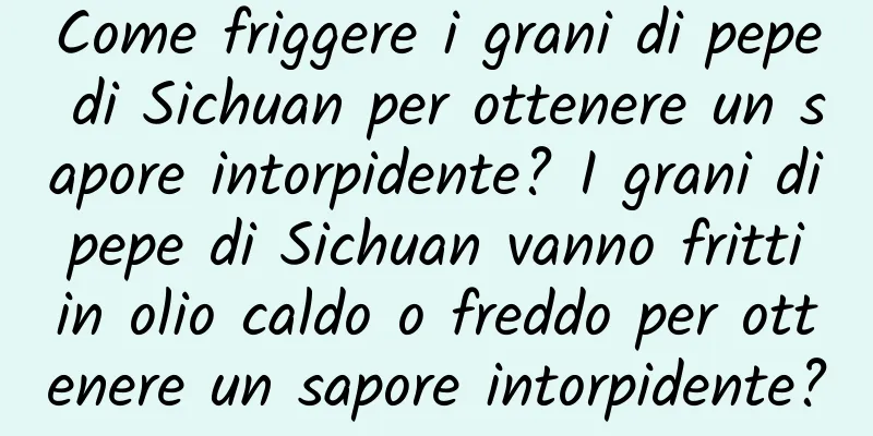 Come friggere i grani di pepe di Sichuan per ottenere un sapore intorpidente? I grani di pepe di Sichuan vanno fritti in olio caldo o freddo per ottenere un sapore intorpidente?