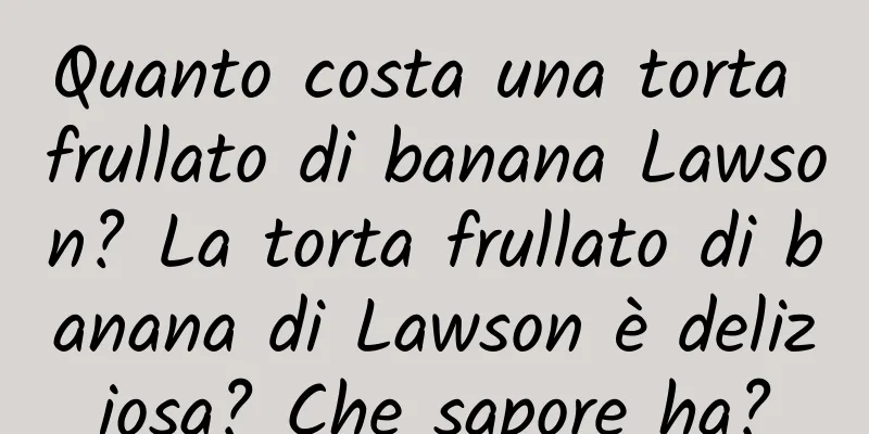 Quanto costa una torta frullato di banana Lawson? La torta frullato di banana di Lawson è deliziosa? Che sapore ha?