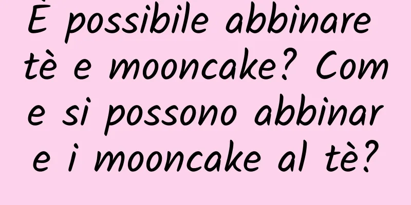 È possibile abbinare tè e mooncake? Come si possono abbinare i mooncake al tè?