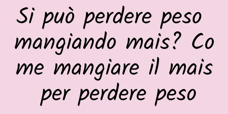 Si può perdere peso mangiando mais? Come mangiare il mais per perdere peso
