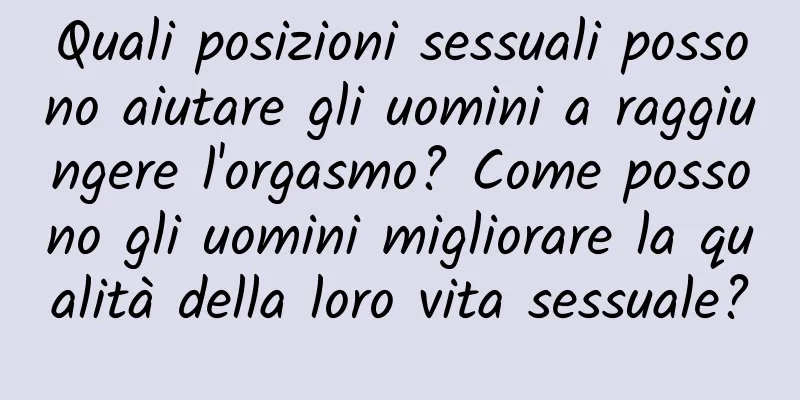Quali posizioni sessuali possono aiutare gli uomini a raggiungere l'orgasmo? Come possono gli uomini migliorare la qualità della loro vita sessuale?