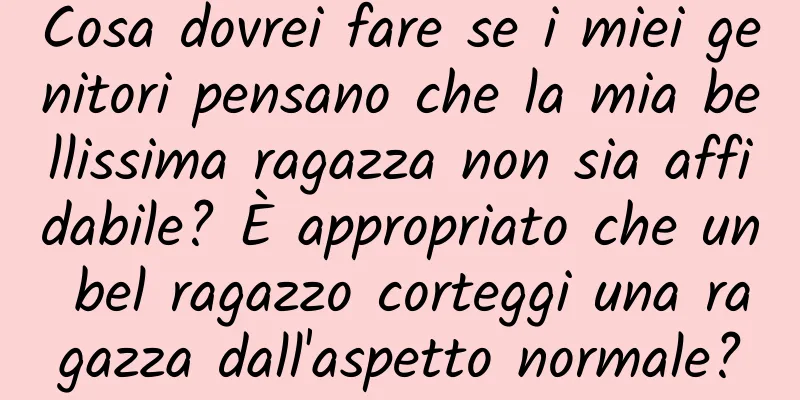 Cosa dovrei fare se i miei genitori pensano che la mia bellissima ragazza non sia affidabile? È appropriato che un bel ragazzo corteggi una ragazza dall'aspetto normale?