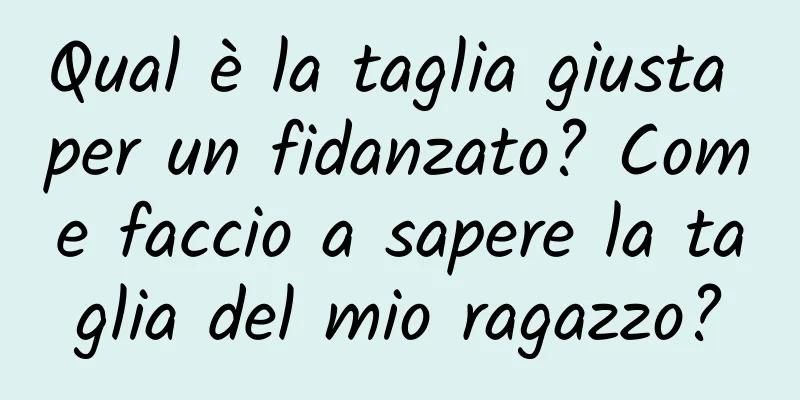 Qual è la taglia giusta per un fidanzato? Come faccio a sapere la taglia del mio ragazzo?