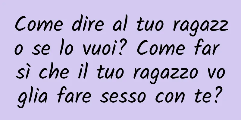 Come dire al tuo ragazzo se lo vuoi? Come far sì che il tuo ragazzo voglia fare sesso con te?