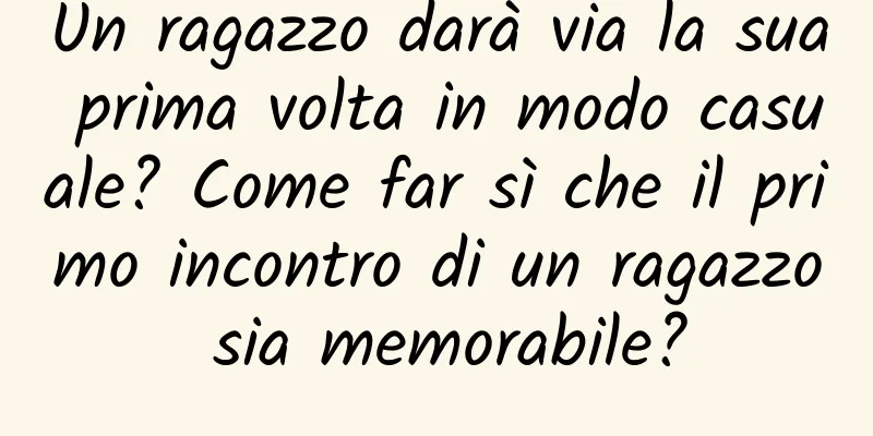 Un ragazzo darà via la sua prima volta in modo casuale? Come far sì che il primo incontro di un ragazzo sia memorabile?
