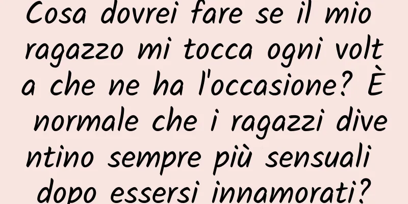 Cosa dovrei fare se il mio ragazzo mi tocca ogni volta che ne ha l'occasione? È normale che i ragazzi diventino sempre più sensuali dopo essersi innamorati?