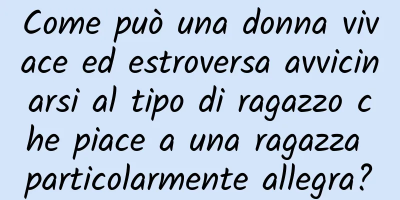 Come può una donna vivace ed estroversa avvicinarsi al tipo di ragazzo che piace a una ragazza particolarmente allegra?