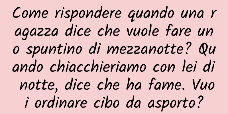 Come rispondere quando una ragazza dice che vuole fare uno spuntino di mezzanotte? Quando chiacchieriamo con lei di notte, dice che ha fame. Vuoi ordinare cibo da asporto?
