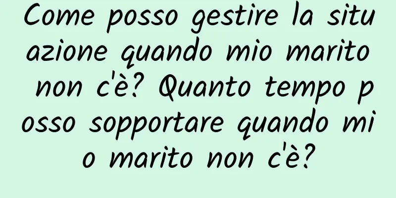 Come posso gestire la situazione quando mio marito non c'è? Quanto tempo posso sopportare quando mio marito non c'è?