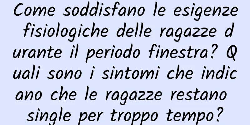 Come soddisfano le esigenze fisiologiche delle ragazze durante il periodo finestra? Quali sono i sintomi che indicano che le ragazze restano single per troppo tempo?