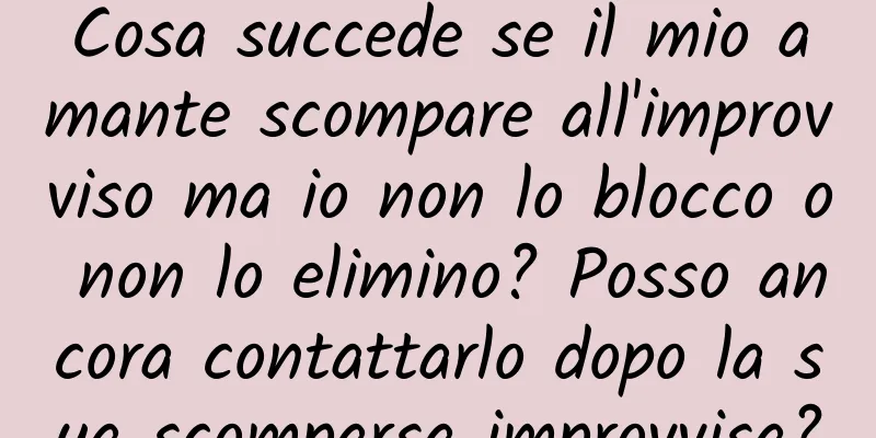 Cosa succede se il mio amante scompare all'improvviso ma io non lo blocco o non lo elimino? Posso ancora contattarlo dopo la sua scomparsa improvvisa?