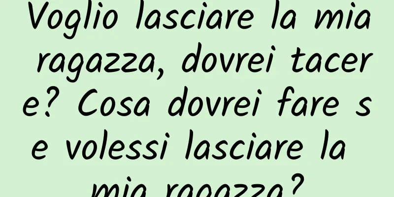 Voglio lasciare la mia ragazza, dovrei tacere? Cosa dovrei fare se volessi lasciare la mia ragazza?